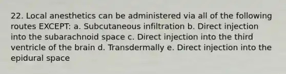 22. Local anesthetics can be administered via all of the following routes EXCEPT: a. Subcutaneous infiltration b. Direct injection into the subarachnoid space c. Direct injection into the third ventricle of the brain d. Transdermally e. Direct injection into the epidural space