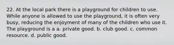 22. At the local park there is a playground for children to use. While anyone is allowed to use the playground, it is often very busy, reducing the enjoyment of many of the children who use it. The playground is a a. private good. b. club good. c. common resource. d. public good.