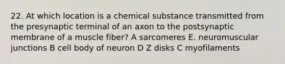 22. At which location is a chemical substance transmitted from the presynaptic terminal of an axon to the postsynaptic membrane of a muscle fiber? A sarcomeres E. neuromuscular junctions B cell body of neuron D Z disks C myofilaments