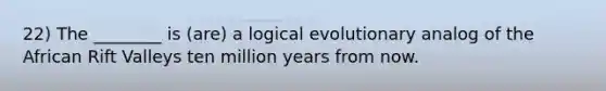 22) The ________ is (are) a logical evolutionary analog of the African Rift Valleys ten million years from now.