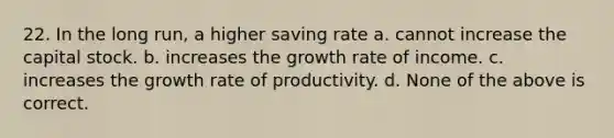 22. In the long run, a higher saving rate a. cannot increase the capital stock. b. increases the growth rate of income. c. increases the growth rate of productivity. d. None of the above is correct.