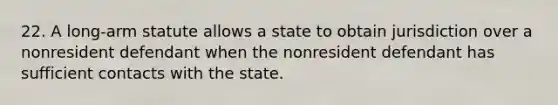 22. A long-arm statute allows a state to obtain jurisdiction over a nonresident defendant when the nonresident defendant has sufficient contacts with the state.