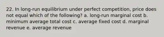 22. In long-run equilibrium under perfect competition, price does not equal which of the following? a. long-run marginal cost b. minimum average total cost c. average fixed cost d. marginal revenue e. average revenue