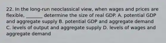 22. In the long-run neoclassical view, when wages and prices are flexible, _______ determine the size of real GDP. A. potential GDP and aggregate supply B. potential GDP and aggregate demand C. levels of output and aggregate supply D. levels of wages and aggregate demand