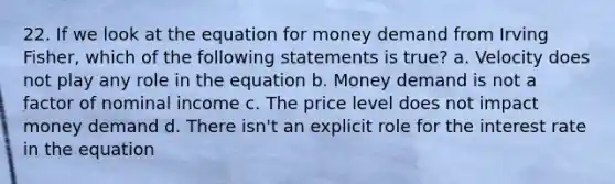 22. If we look at the equation for money demand from Irving Fisher, which of the following statements is true? a. Velocity does not play any role in the equation b. Money demand is not a factor of nominal income c. The price level does not impact money demand d. There isn't an explicit role for the interest rate in the equation