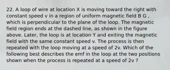 22. A loop of wire at location X is moving toward the right with constant speed v in a region of uniform magnetic field B G , which is perpendicular to the plane of the loop. The magnetic field region ends at the dashed line, as shown in the figure above. Later, the loop is at location Y and exiting the magnetic field with the same constant speed v. The process is then repeated with the loop moving at a speed of 2v. Which of the following best describes the emf in the loop at the two positions shown when the process is repeated at a speed of 2v ?