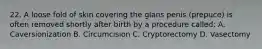 22. A loose fold of skin covering the glans penis (prepuce) is often removed shortly after birth by a procedure called: A. Caversionization B. Circumcision C. Cryptorectomy D. Vasectomy