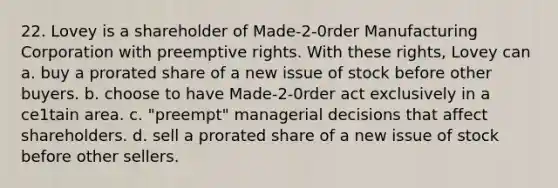 22. Lovey is a shareholder of Made-2-0rder Manufacturing Corporation with preemptive rights. With these rights, Lovey can a. buy a prorated share of a new issue of stock before other buyers. b. choose to have Made-2-0rder act exclusively in a ce1tain area. c. "preempt" managerial decisions that affect shareholders. d. sell a prorated share of a new issue of stock before other sellers.