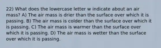 22) What does the lowercase letter w indicate about an air mass? A) The air mass is drier than the surface over which it is passing. B) The air mass is colder than the surface over which it is passing. C) The air mass is warmer than the surface over which it is passing. D) The air mass is wetter than the surface over which it is passing.