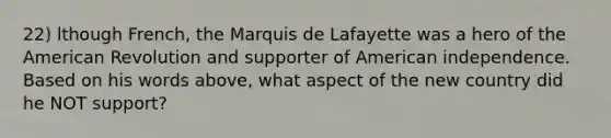 22) lthough French, the Marquis de Lafayette was a hero of the American Revolution and supporter of American independence. Based on his words above, what aspect of the new country did he NOT support?