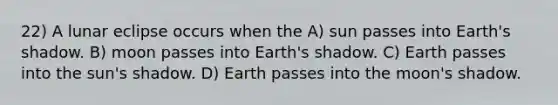 22) A lunar eclipse occurs when the A) sun passes into Earth's shadow. B) moon passes into Earth's shadow. C) Earth passes into the sun's shadow. D) Earth passes into the moon's shadow.