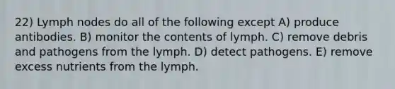 22) Lymph nodes do all of the following except A) produce antibodies. B) monitor the contents of lymph. C) remove debris and pathogens from the lymph. D) detect pathogens. E) remove excess nutrients from the lymph.