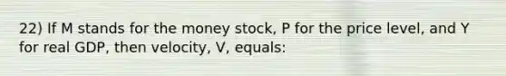 22) If M stands for the money stock, P for the price level, and Y for real GDP, then velocity, V, equals: