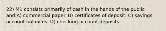 22) M1 consists primarily of cash in the hands of the public and:A) commercial paper. B) certificates of deposit. C) savings account balances. D) checking account deposits.