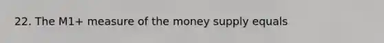 22. The M1+ measure of the money supply equals