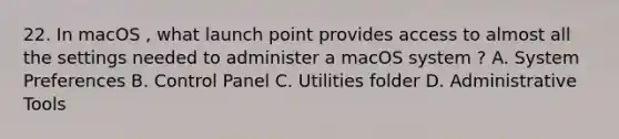 22. In macOS , what launch point provides access to almost all the settings needed to administer a macOS system ? A. System Preferences B. Control Panel C. Utilities folder D. Administrative Tools