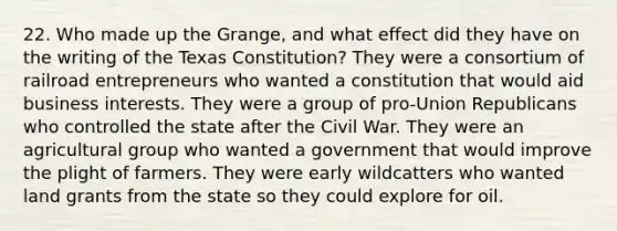 22. Who made up the Grange, and what effect did they have on the writing of the Texas Constitution? They were a consortium of railroad entrepreneurs who wanted a constitution that would aid business interests. They were a group of pro-Union Republicans who controlled the state after the Civil War. They were an agricultural group who wanted a government that would improve the plight of farmers. They were early wildcatters who wanted land grants from the state so they could explore for oil.