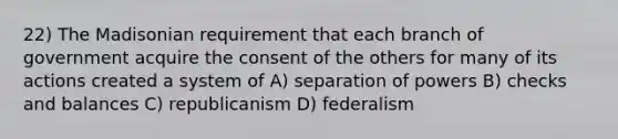 22) The Madisonian requirement that each branch of government acquire the consent of the others for many of its actions created a system of A) separation of powers B) checks and balances C) republicanism D) federalism