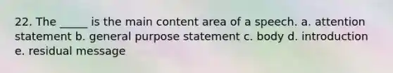 22. The _____ is the main content area of a speech. a. attention statement b. general purpose statement c. body d. introduction e. residual message