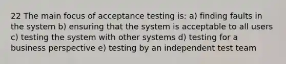 22 The main focus of acceptance testing is: a) finding faults in the system b) ensuring that the system is acceptable to all users c) testing the system with other systems d) testing for a business perspective e) testing by an independent test team