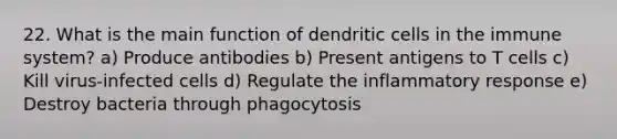 22. What is the main function of dendritic cells in the immune system? a) Produce antibodies b) Present antigens to T cells c) Kill virus-infected cells d) Regulate the inflammatory response e) Destroy bacteria through phagocytosis