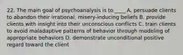 22. The main goal of psychoanalysis is to ____ A. persuade clients to abandon their irrational, misery-inducing beliefs B. provide clients with insight into their unconscious conflicts C. train clients to avoid maladaptive patterns of behavior through modeling of appropriate behaviors D. demonstrate unconditional positive regard toward the client