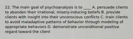 22. The main goal of psychoanalysis is to ____ A. persuade clients to abandon their irrational, misery-inducing beliefs B. provide clients with insight into their unconscious conflicts C. train clients to avoid maladaptive patterns of behavior through modeling of appropriate behaviors D. demonstrate unconditional positive regard toward the client