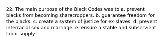 22. The main purpose of the Black Codes was to a. prevent blacks from becoming sharecroppers. b. guarantee freedom for the blacks. c. create a system of justice for ex-slaves. d. prevent interracial sex and marriage. e. ensure a stable and subservient labor supply.