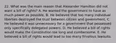 22. What was the main reason that Alexander Hamilton did not want a bill of rights? A. He wanted the government to have as much power as possible. B. He believed that too many individual liberties destroyed the trust between citizen and government. C. He believed it was unnecessary for a government that possessed only specifically delegated powers. D. He believed a bill of rights would make the Constitution too long and cumbersome. E. He believed a bill of rights would lead to too many frivolous lawsuits.