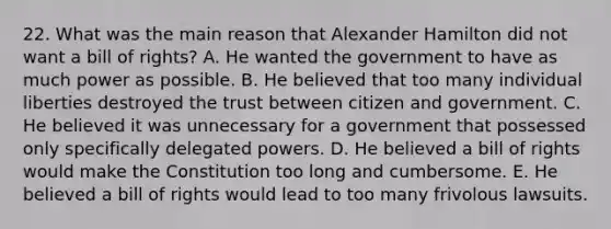 22. What was the main reason that Alexander Hamilton did not want a bill of rights? A. He wanted the government to have as much power as possible. B. He believed that too many individual liberties destroyed the trust between citizen and government. C. He believed it was unnecessary for a government that possessed only specifically delegated powers. D. He believed a bill of rights would make the Constitution too long and cumbersome. E. He believed a bill of rights would lead to too many frivolous lawsuits.