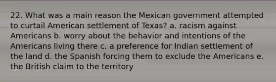 22. What was a main reason the Mexican government attempted to curtail American settlement of Texas? a. racism against Americans b. worry about the behavior and intentions of the Americans living there c. a preference for Indian settlement of the land d. the Spanish forcing them to exclude the Americans e. the British claim to the territory