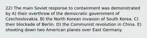 22) The main Soviet response to containment was demonstrated by A) their overthrow of the democratic government of Czechoslovakia. B) the North Korean invasion of South Korea. C) their blockade of Berlin. D) the Communist revolution in China. E) shooting down two American planes over East Germany.