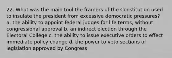 22. What was the main tool the framers of the Constitution used to insulate the president from excessive democratic pressures? a. the ability to appoint federal judges for life terms, without congressional approval b. an indirect election through the Electoral College c. the ability to issue executive orders to effect immediate policy change d. the power to veto sections of legislation approved by Congress