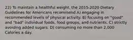 22) To maintain a healthful weight, the 2015-2020 Dietary Guidelines for Americans recommend A) engaging in recommended levels of physical activity. B) focusing on "good" and "bad" individual foods, food groups, and nutrients. C) strictly avoiding added sugars. D) consuming no more than 2,000 Calories a day.