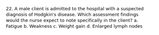 22. A male client is admitted to the hospital with a suspected diagnosis of Hodgkin's disease. Which assessment findings would the nurse expect to note specifically in the client? a. Fatigue b. Weakness c. Weight gain d. Enlarged lymph nodes