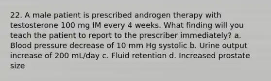 22. A male patient is prescribed androgen therapy with testosterone 100 mg IM every 4 weeks. What finding will you teach the patient to report to the prescriber immediately? a. Blood pressure decrease of 10 mm Hg systolic b. Urine output increase of 200 mL/day c. Fluid retention d. Increased prostate size