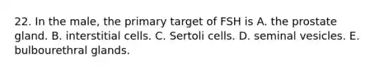 22. In the male, the primary target of FSH is A. the prostate gland. B. interstitial cells. C. Sertoli cells. D. seminal vesicles. E. bulbourethral glands.