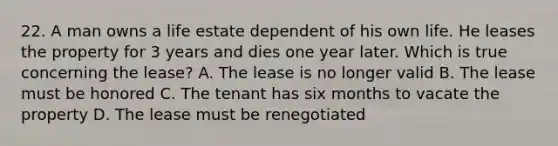 22. A man owns a life estate dependent of his own life. He leases the property for 3 years and dies one year later. Which is true concerning the lease? A. The lease is no longer valid B. The lease must be honored C. The tenant has six months to vacate the property D. The lease must be renegotiated