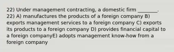 22) Under management contracting, a domestic firm ________. 22) A) manufactures the products of a foreign company B) exports management services to a foreign company C) exports its products to a foreign company D) provides financial capital to a foreign companyE) adopts management know-how from a foreign company