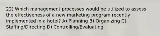 22) Which management processes would be utilized to assess the effectiveness of a new marketing program recently implemented in a hotel? A) Planning B) Organizing C) Staffing/Directing D) Controlling/Evaluating