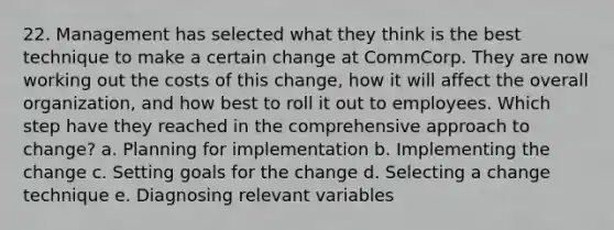 22. Management has selected what they think is the best technique to make a certain change at CommCorp. They are now working out the costs of this change, how it will affect the overall organization, and how best to roll it out to employees. Which step have they reached in the comprehensive approach to change? a. Planning for implementation b. Implementing the change c. Setting goals for the change d. Selecting a change technique e. Diagnosing relevant variables