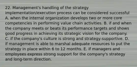 22. Management's handling of the strategy implementation/execution process can be considered successful A. when the internal organization develops two or more core competencies in performing value chain activities. B. if and when the company meets or beats its performance targets and shows good progress in achieving its strategic vision for the company. C. if the company's culture is strong and strategy-supportive. D. if management is able to marshal adequate resources to put the strategy in place within 6 to 12 months. E. if managers and employees express strong support for the company's strategy and long-term direction.