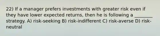 22) If a manager prefers investments with greater risk even if they have lower expected returns, then he is following a ________ strategy. A) risk-seeking B) risk-indifferent C) risk-averse D) risk-neutral