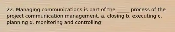 22. Managing communications is part of the _____ process of the project communication management. a. closing b. executing c. planning d. monitoring and controlling