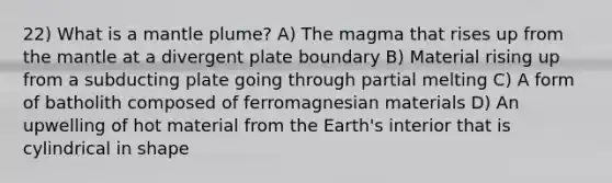 22) What is a mantle plume? A) The magma that rises up from <a href='https://www.questionai.com/knowledge/kHR4HOnNY8-the-mantle' class='anchor-knowledge'>the mantle</a> at a divergent plate boundary B) Material rising up from a subducting plate going through partial melting C) A form of batholith composed of ferromagnesian materials D) An upwelling of hot material from the Earth's interior that is cylindrical in shape