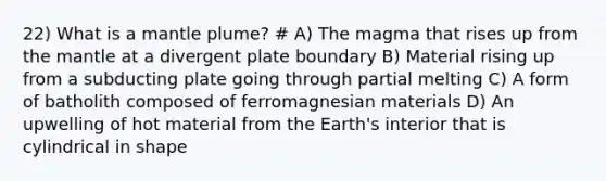 22) What is a mantle plume? # A) The magma that rises up from the mantle at a divergent plate boundary B) Material rising up from a subducting plate going through partial melting C) A form of batholith composed of ferromagnesian materials D) An upwelling of hot material from the Earth's interior that is cylindrical in shape