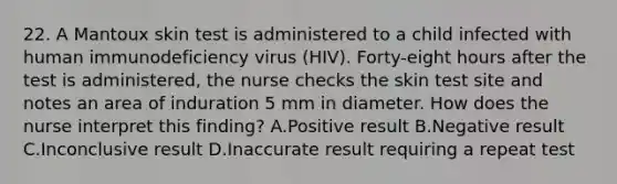 22. A Mantoux skin test is administered to a child infected with human immunodeficiency virus (HIV). Forty-eight hours after the test is administered, the nurse checks the skin test site and notes an area of induration 5 mm in diameter. How does the nurse interpret this finding? A.Positive result B.Negative result C.Inconclusive result D.Inaccurate result requiring a repeat test