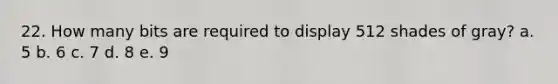 22. How many bits are required to display 512 shades of gray? a. 5 b. 6 c. 7 d. 8 e. 9