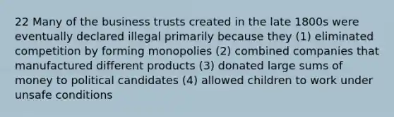 22 Many of the business trusts created in the late 1800s were eventually declared illegal primarily because they (1) eliminated competition by forming monopolies (2) combined companies that manufactured different products (3) donated large sums of money to political candidates (4) allowed children to work under unsafe conditions