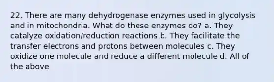 22. There are many dehydrogenase enzymes used in glycolysis and in mitochondria. What do these enzymes do? a. They catalyze oxidation/reduction reactions b. They facilitate the transfer electrons and protons between molecules c. They oxidize one molecule and reduce a different molecule d. All of the above